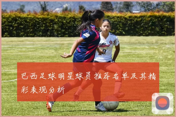 巴西足球明星球员推荐名单及其精彩表现分析
