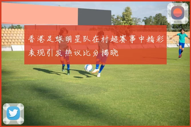 香港足球明星队在村超赛事中精彩表现引发热议比分揭晓