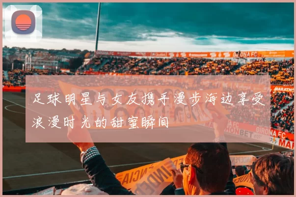 足球明星与女友携手漫步海边享受浪漫时光的甜蜜瞬间