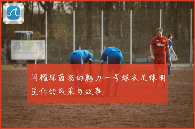 闪耀绿茵场的魅力一号球衣足球明星们的风采与故事