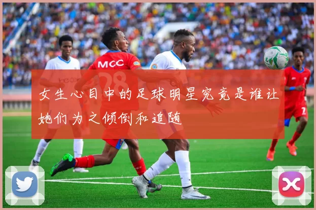 女生心目中的足球明星究竟是谁让她们为之倾倒和追随