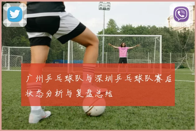 广州乒乓球队与深圳乒乓球队赛后状态分析与复盘总结