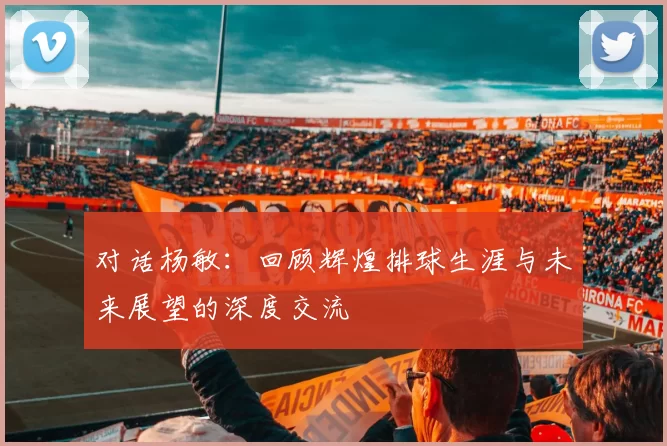 对话杨敏：回顾辉煌排球生涯与未来展望的深度交流