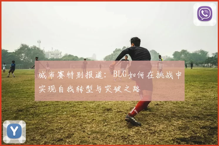 城市赛特别报道：BLG如何在挑战中实现自我转型与突破之路