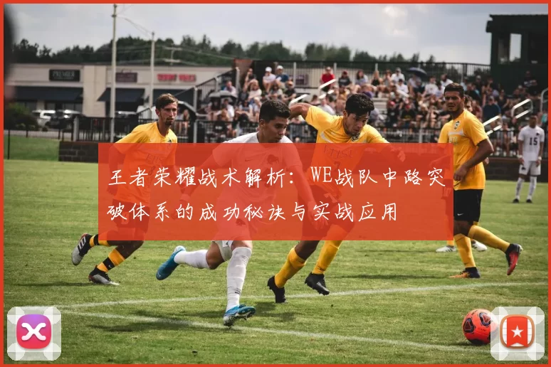 王者荣耀战术解析：WE战队中路突破体系的成功秘诀与实战应用