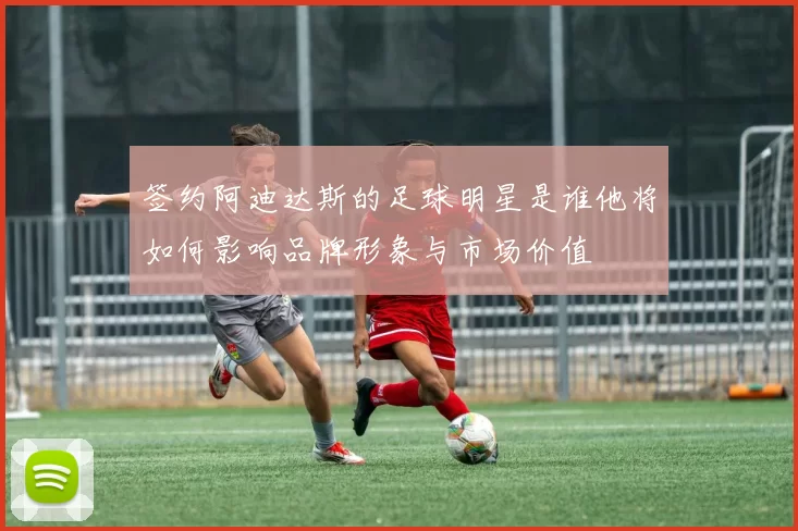 签约阿迪达斯的足球明星是谁他将如何影响品牌形象与市场价值