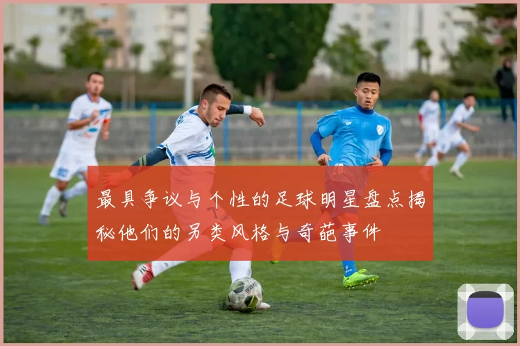 最具争议与个性的足球明星盘点揭秘他们的另类风格与奇葩事件