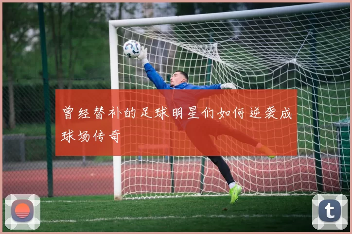 曾经替补的足球明星们如何逆袭成球场传奇