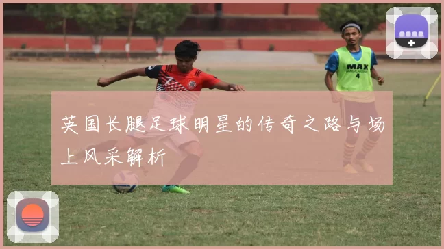 英国长腿足球明星的传奇之路与场上风采解析