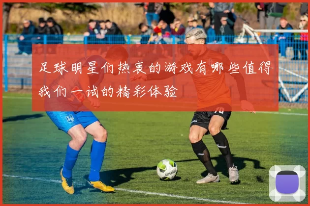 足球明星们热衷的游戏有哪些值得我们一试的精彩体验