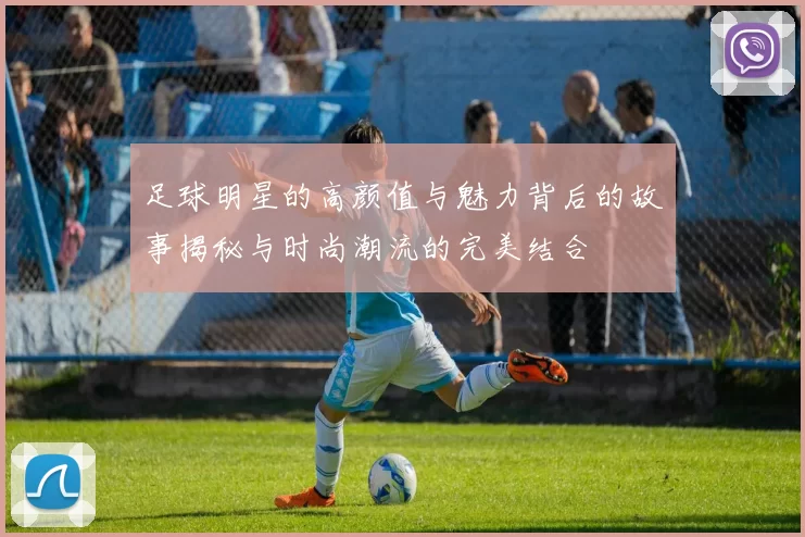足球明星的高颜值与魅力背后的故事揭秘与时尚潮流的完美结合