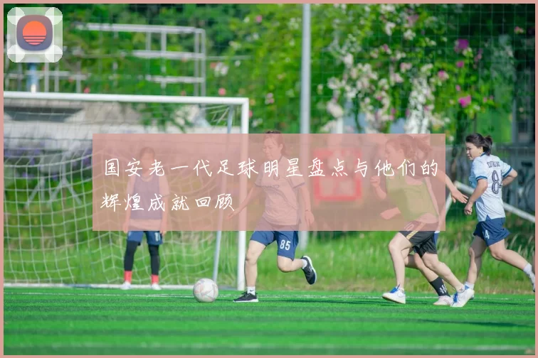 国安老一代足球明星盘点与他们的辉煌成就回顾