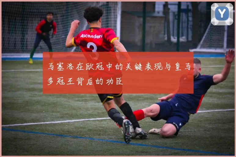马塞洛在欧冠中的关键表现与皇马多冠王背后的功臣
