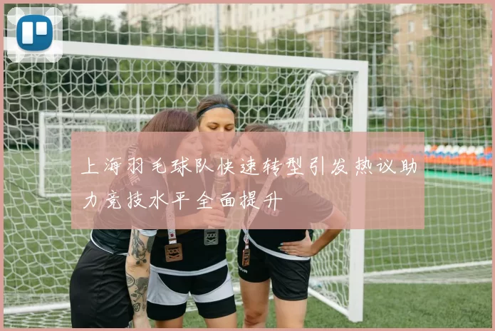 上海羽毛球队快速转型引发热议助力竞技水平全面提升