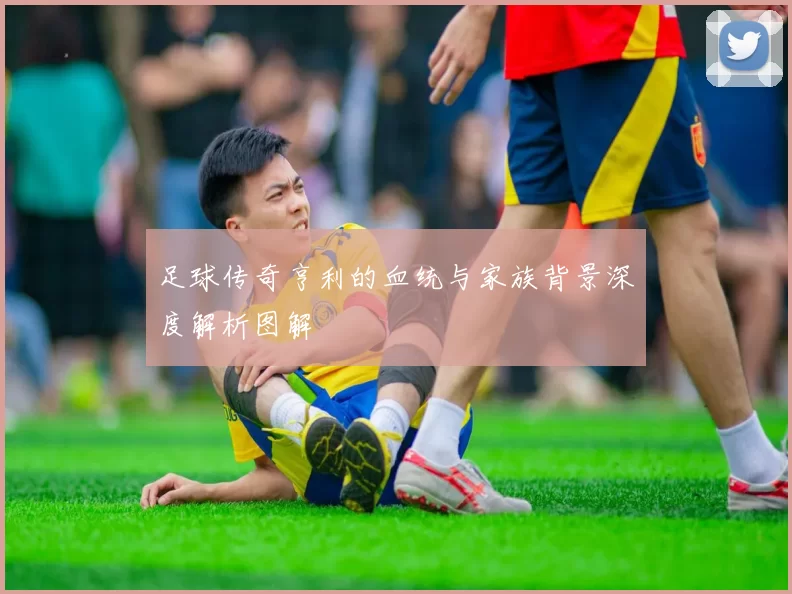 足球传奇亨利的血统与家族背景深度解析图解