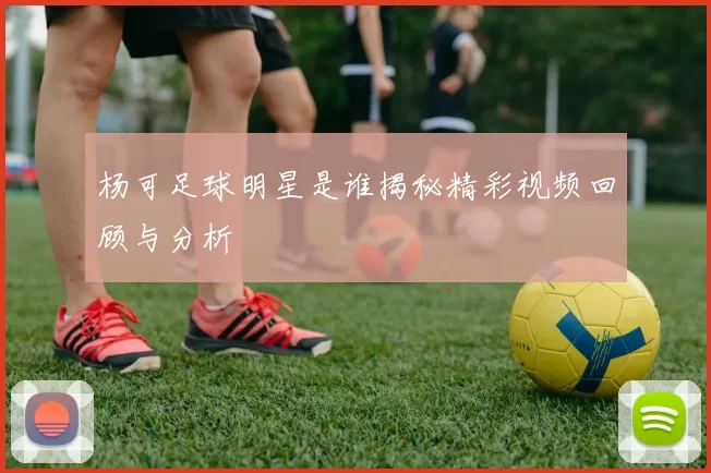 杨可足球明星是谁揭秘精彩视频回顾与分析