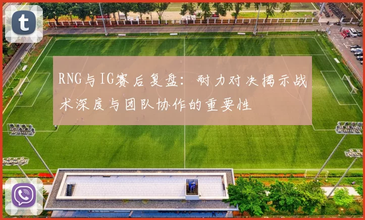 RNG与IG赛后复盘：耐力对决揭示战术深度与团队协作的重要性