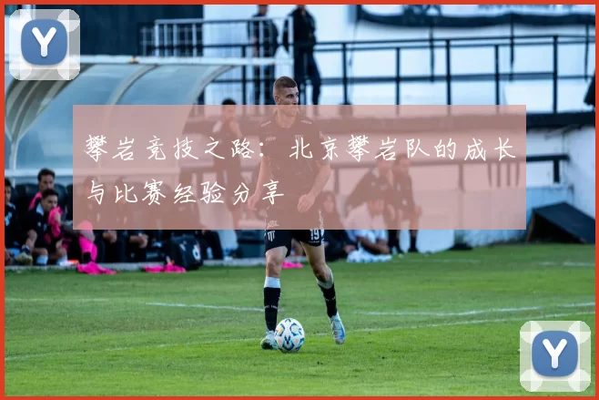 攀岩竞技之路：北京攀岩队的成长与比赛经验分享