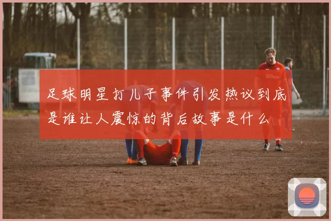 足球明星打儿子事件引发热议到底是谁让人震惊的背后故事是什么