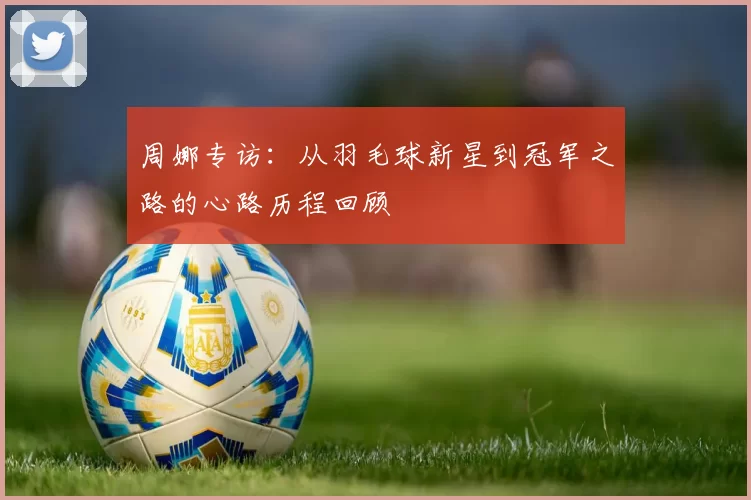 周娜专访：从羽毛球新星到冠军之路的心路历程回顾