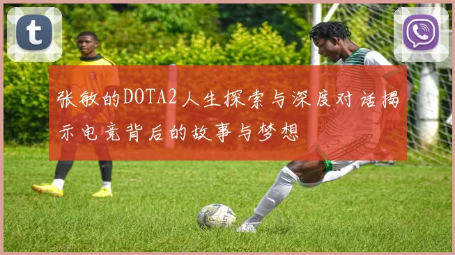 张敏的DOTA2人生探索与深度对话揭示电竞背后的故事与梦想