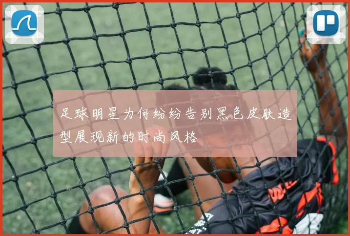 足球明星为何纷纷告别黑色皮肤造型展现新的时尚风格