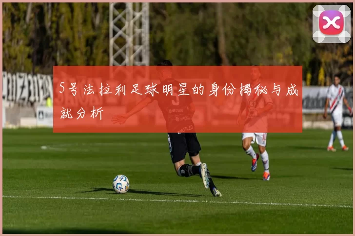 5号法拉利足球明星的身份揭秘与成就分析