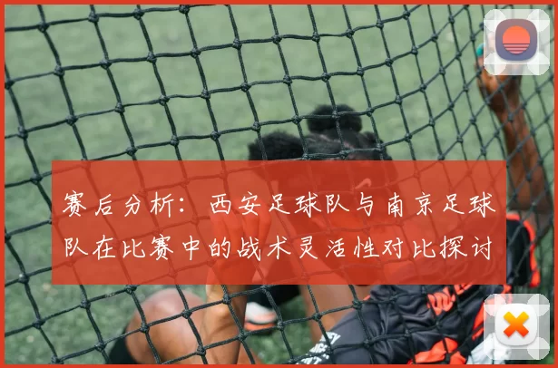 赛后分析：西安足球队与南京足球队在比赛中的战术灵活性对比探讨