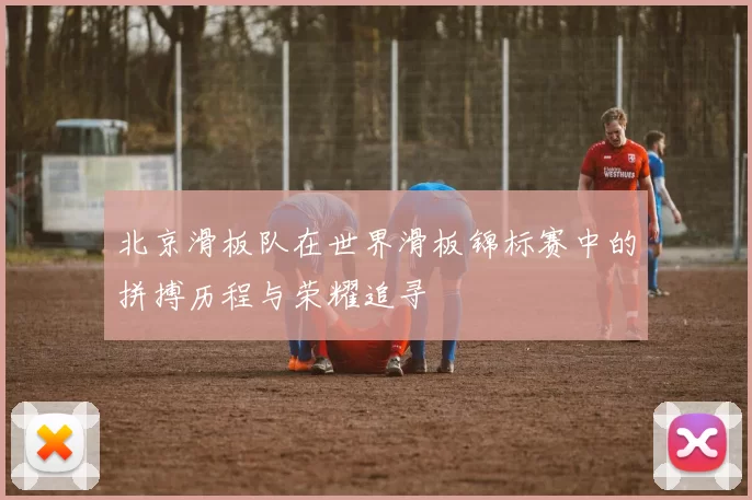 北京滑板队在世界滑板锦标赛中的拼搏历程与荣耀追寻