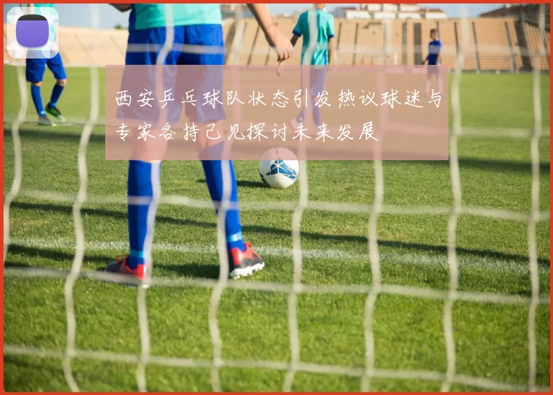 西安乒乓球队状态引发热议球迷与专家各持己见探讨未来发展