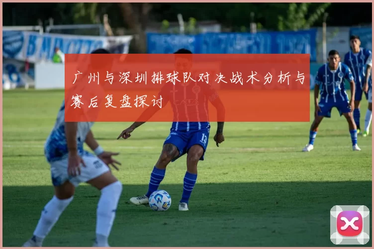 广州与深圳排球队对决战术分析与赛后复盘探讨