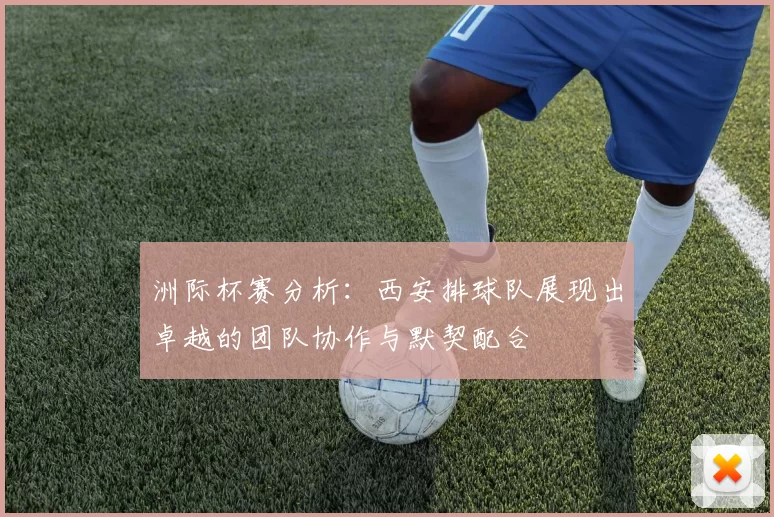 洲际杯赛分析：西安排球队展现出卓越的团队协作与默契配合