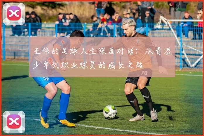 王伟的足球人生深度对话：从青涩少年到职业球员的成长之路