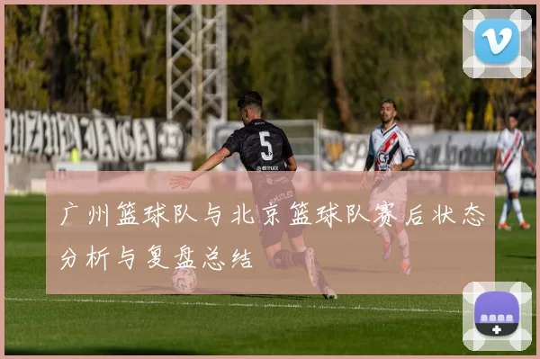 广州篮球队与北京篮球队赛后状态分析与复盘总结