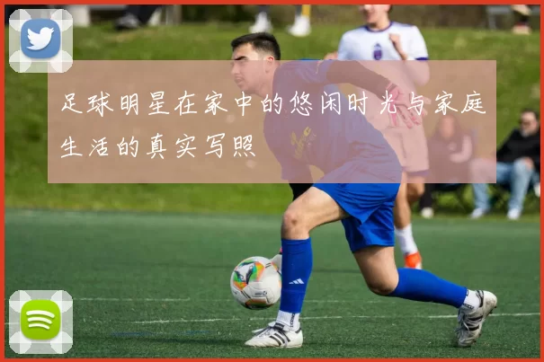 足球明星在家中的悠闲时光与家庭生活的真实写照
