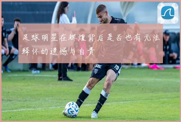 足球明星在辉煌背后是否也有无法释怀的遗憾与自责