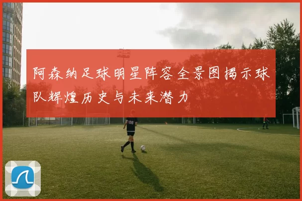 阿森纳足球明星阵容全景图揭示球队辉煌历史与未来潜力