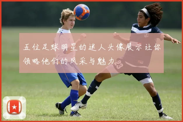 五位足球明星的迷人头像展示让你领略他们的风采与魅力