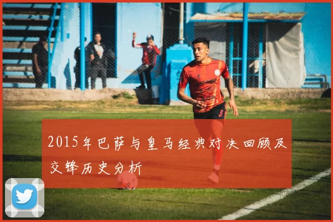 2015年巴萨与皇马经典对决回顾及交锋历史分析