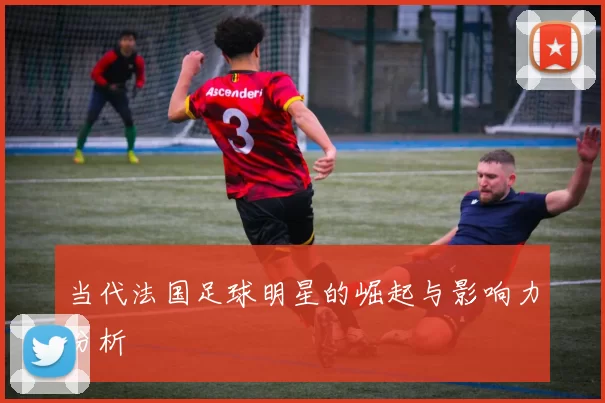 当代法国足球明星的崛起与影响力分析