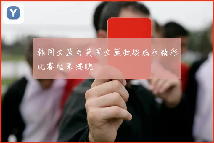 韩国女篮与英国女篮激战成和精彩比赛结果揭晓