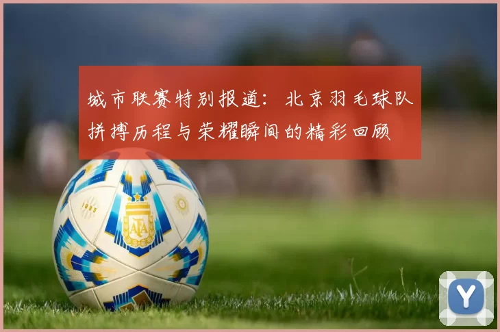城市联赛特别报道：北京羽毛球队拼搏历程与荣耀瞬间的精彩回顾