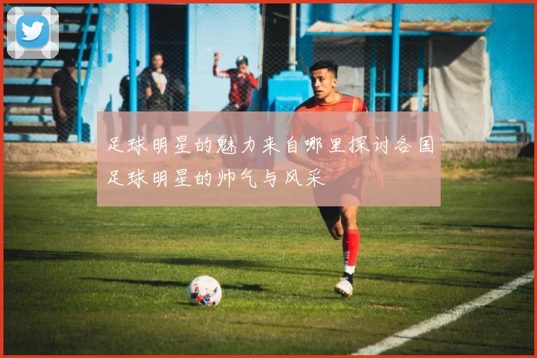 足球明星的魅力来自哪里探讨各国足球明星的帅气与风采