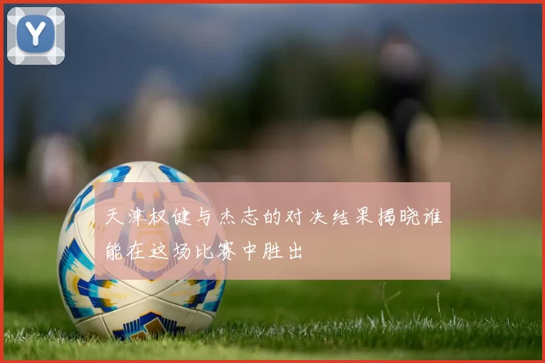 天津权健与杰志的对决结果揭晓谁能在这场比赛中胜出