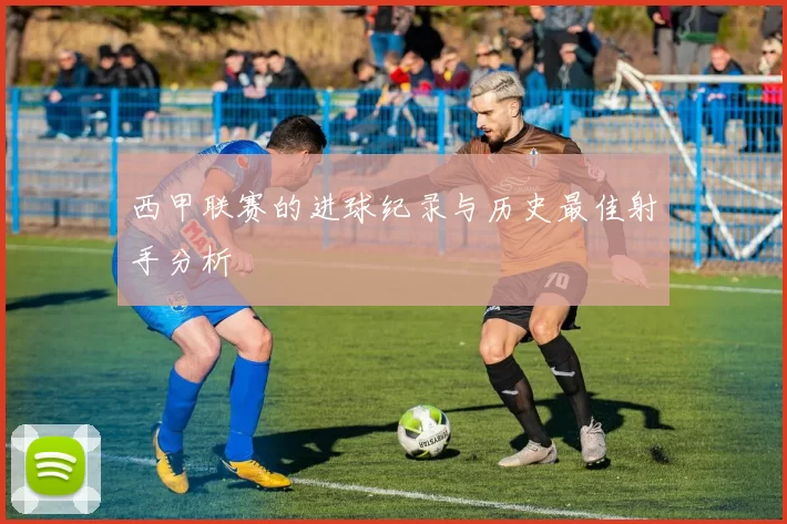 西甲联赛的进球纪录与历史最佳射手分析
