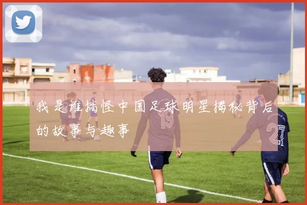 我是谁搞怪中国足球明星揭秘背后的故事与趣事