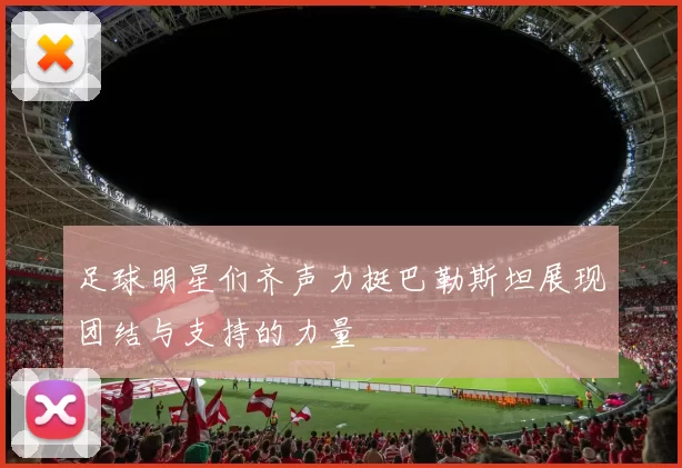 足球明星们齐声力挺巴勒斯坦展现团结与支持的力量