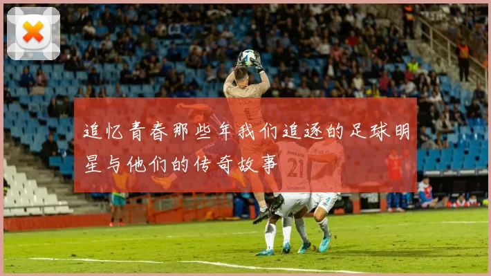 追忆青春那些年我们追逐的足球明星与他们的传奇故事