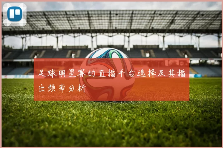 足球明星赛的直播平台选择及其播出频率分析