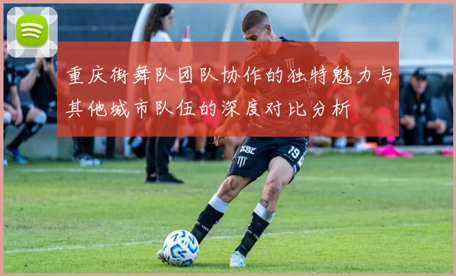 重庆街舞队团队协作的独特魅力与其他城市队伍的深度对比分析